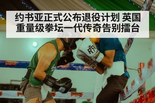 约书亚正式公布退役计划 英国重量级拳坛一代传奇告别擂台